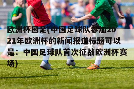 欧洲杯国足(中国足球队参加2021年欧洲杯的新闻报道标题可以是：中国足球队首次征战欧洲杯赛场)